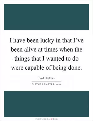 I have been lucky in that I’ve been alive at times when the things that I wanted to do were capable of being done Picture Quote #1