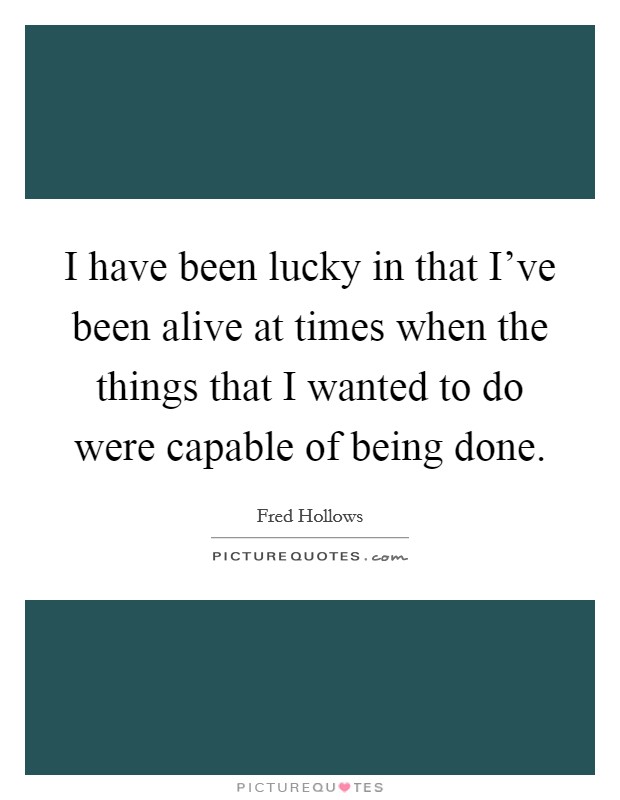 I have been lucky in that I've been alive at times when the things that I wanted to do were capable of being done. Picture Quote #1