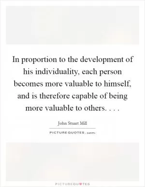 In proportion to the development of his individuality, each person becomes more valuable to himself, and is therefore capable of being more valuable to others. . .  Picture Quote #1