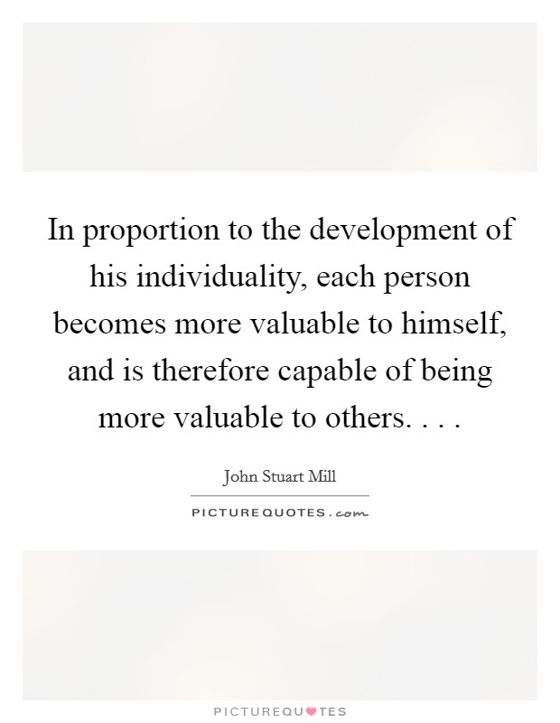 In proportion to the development of his individuality, each person becomes more valuable to himself, and is therefore capable of being more valuable to others. . . . Picture Quote #1
