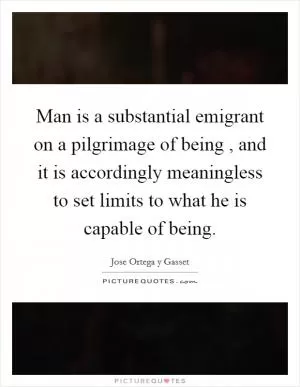 Man is a substantial emigrant on a pilgrimage of being , and it is accordingly meaningless to set limits to what he is capable of being Picture Quote #1