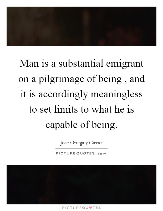Man is a substantial emigrant on a pilgrimage of being , and it is accordingly meaningless to set limits to what he is capable of being. Picture Quote #1