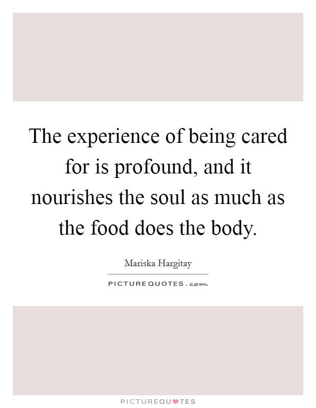 The experience of being cared for is profound, and it nourishes the soul as much as the food does the body. Picture Quote #1