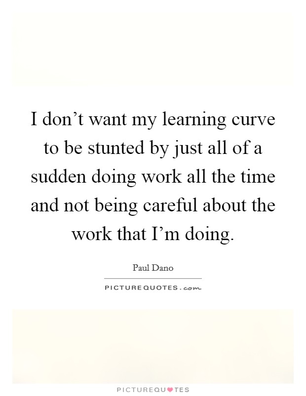 I don't want my learning curve to be stunted by just all of a sudden doing work all the time and not being careful about the work that I'm doing. Picture Quote #1