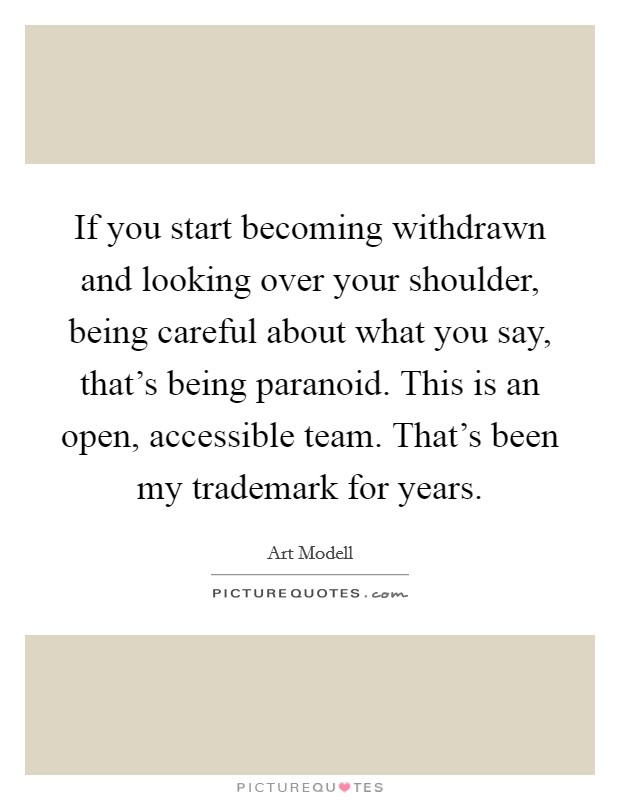 If you start becoming withdrawn and looking over your shoulder, being careful about what you say, that's being paranoid. This is an open, accessible team. That's been my trademark for years. Picture Quote #1