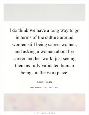 I do think we have a long way to go in terms of the culture around women still being career women, and asking a woman about her career and her work, just seeing them as fully validated human beings in the workplace Picture Quote #1