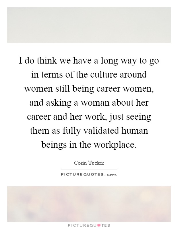 I do think we have a long way to go in terms of the culture around women still being career women, and asking a woman about her career and her work, just seeing them as fully validated human beings in the workplace. Picture Quote #1