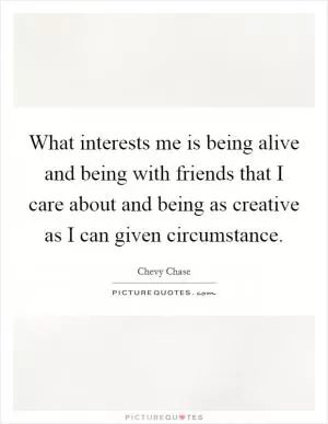 What interests me is being alive and being with friends that I care about and being as creative as I can given circumstance Picture Quote #1