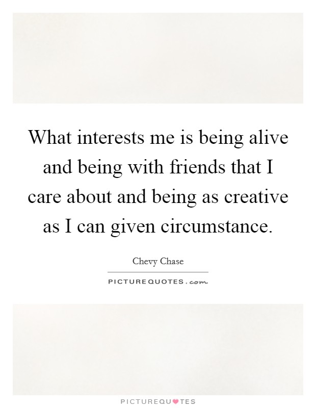 What interests me is being alive and being with friends that I care about and being as creative as I can given circumstance. Picture Quote #1