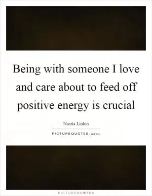 Being with someone I love and care about to feed off positive energy is crucial Picture Quote #1