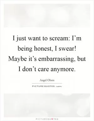 I just want to scream: I’m being honest, I swear! Maybe it’s embarrassing, but I don’t care anymore Picture Quote #1