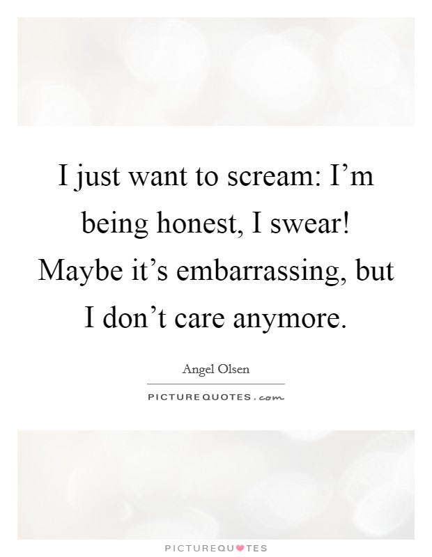 I just want to scream: I'm being honest, I swear! Maybe it's embarrassing, but I don't care anymore. Picture Quote #1
