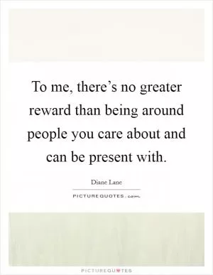 To me, there’s no greater reward than being around people you care about and can be present with Picture Quote #1