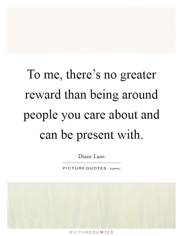 To me, there's no greater reward than being around people you care about and can be present with. Picture Quote #1