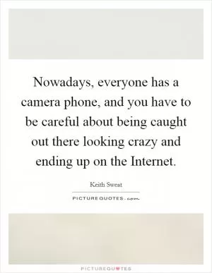 Nowadays, everyone has a camera phone, and you have to be careful about being caught out there looking crazy and ending up on the Internet Picture Quote #1