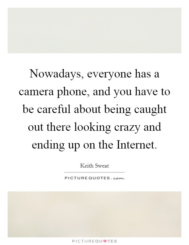 Nowadays, everyone has a camera phone, and you have to be careful about being caught out there looking crazy and ending up on the Internet. Picture Quote #1
