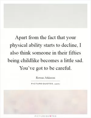 Apart from the fact that your physical ability starts to decline, I also think someone in their fifties being childlike becomes a little sad. You’ve got to be careful Picture Quote #1