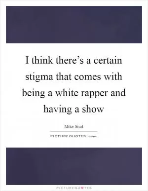 I think there’s a certain stigma that comes with being a white rapper and having a show Picture Quote #1