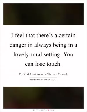 I feel that there’s a certain danger in always being in a lovely rural setting. You can lose touch Picture Quote #1