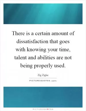 There is a certain amount of dissatisfaction that goes with knowing your time, talent and abilities are not being properly used Picture Quote #1