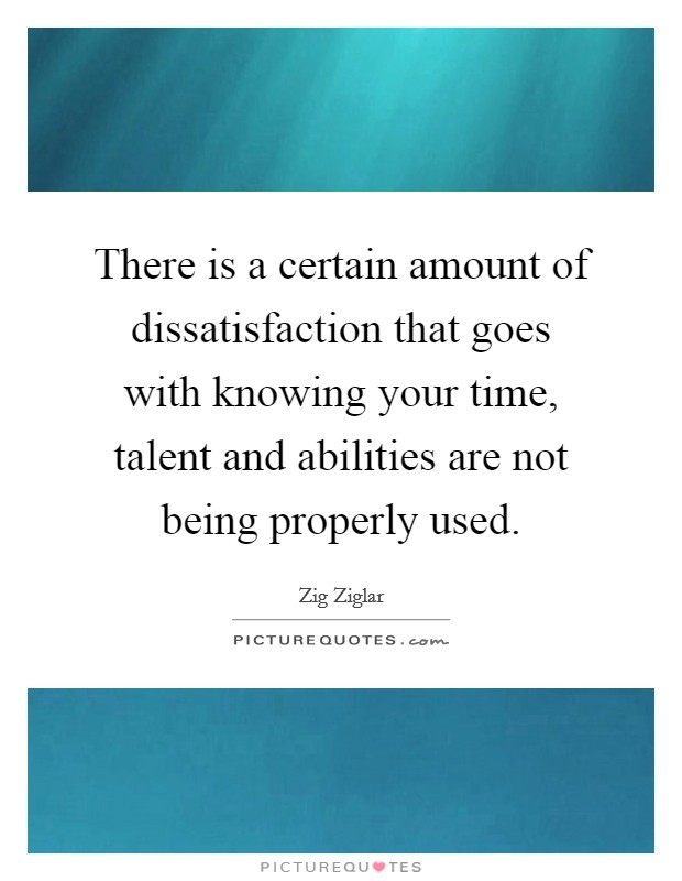 There is a certain amount of dissatisfaction that goes with knowing your time, talent and abilities are not being properly used. Picture Quote #1
