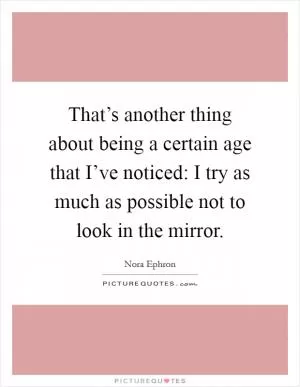 That’s another thing about being a certain age that I’ve noticed: I try as much as possible not to look in the mirror Picture Quote #1