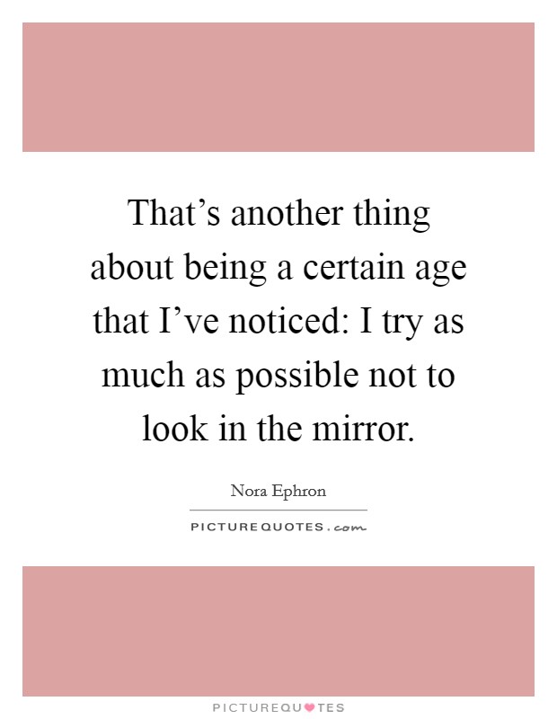 That's another thing about being a certain age that I've noticed: I try as much as possible not to look in the mirror. Picture Quote #1