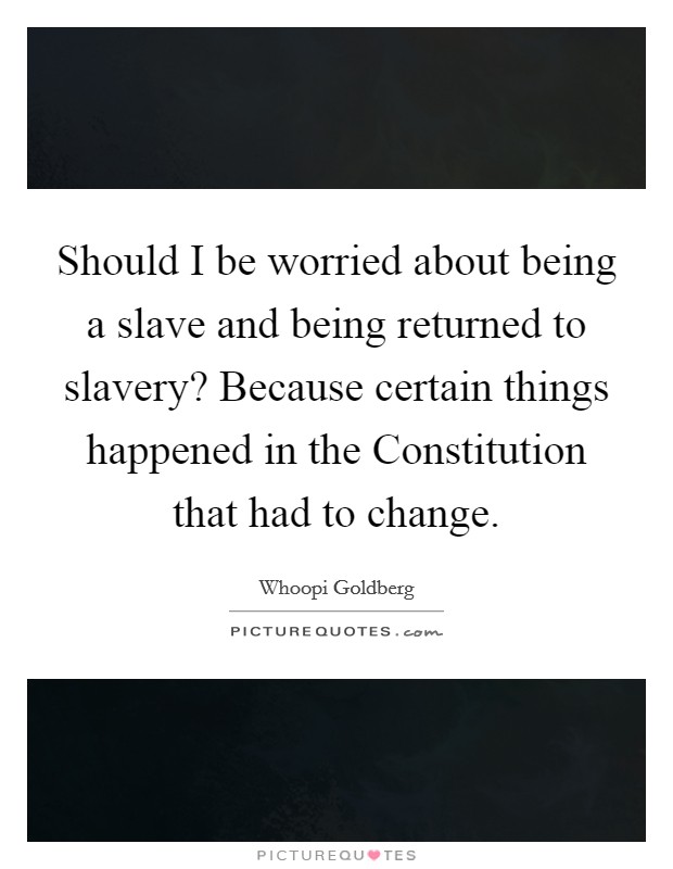 Should I be worried about being a slave and being returned to slavery? Because certain things happened in the Constitution that had to change. Picture Quote #1