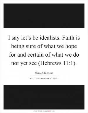 I say let’s be idealists. Faith is being sure of what we hope for and certain of what we do not yet see (Hebrews 11:1) Picture Quote #1