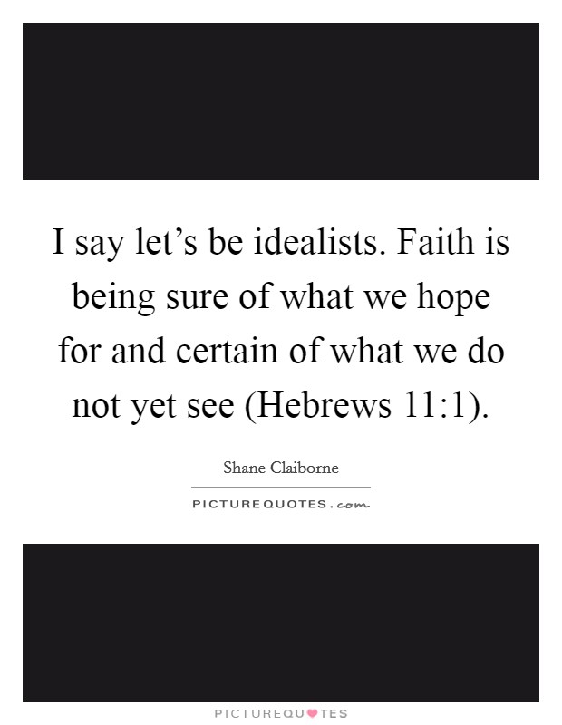 I say let's be idealists. Faith is being sure of what we hope for and certain of what we do not yet see (Hebrews 11:1). Picture Quote #1