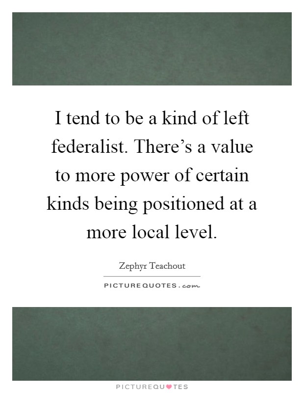 I tend to be a kind of left federalist. There’s a value to more power of certain kinds being positioned at a more local level Picture Quote #1