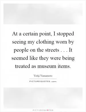 At a certain point, I stopped seeing my clothing worn by people on the streets . . . It seemed like they were being treated as museum items Picture Quote #1