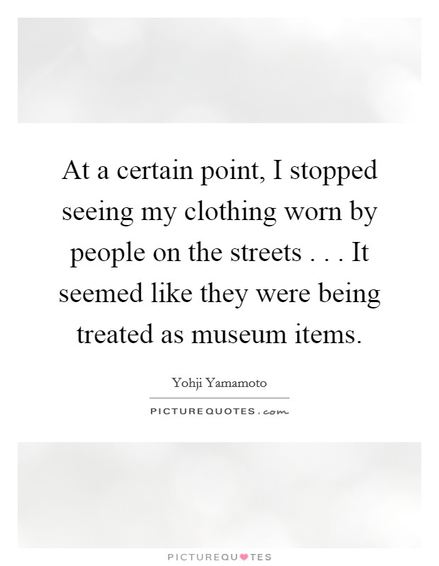 At a certain point, I stopped seeing my clothing worn by people on the streets . . . It seemed like they were being treated as museum items. Picture Quote #1