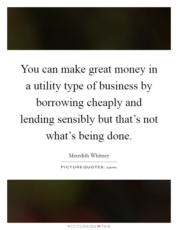 You can make great money in a utility type of business by borrowing cheaply and lending sensibly but that's not what's being done. Picture Quote #1
