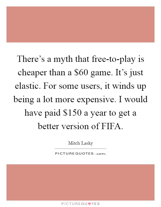 There's a myth that free-to-play is cheaper than a $60 game. It's just elastic. For some users, it winds up being a lot more expensive. I would have paid $150 a year to get a better version of FIFA. Picture Quote #1