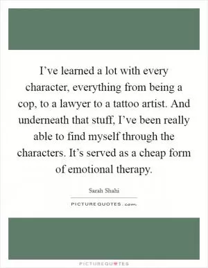 I’ve learned a lot with every character, everything from being a cop, to a lawyer to a tattoo artist. And underneath that stuff, I’ve been really able to find myself through the characters. It’s served as a cheap form of emotional therapy Picture Quote #1