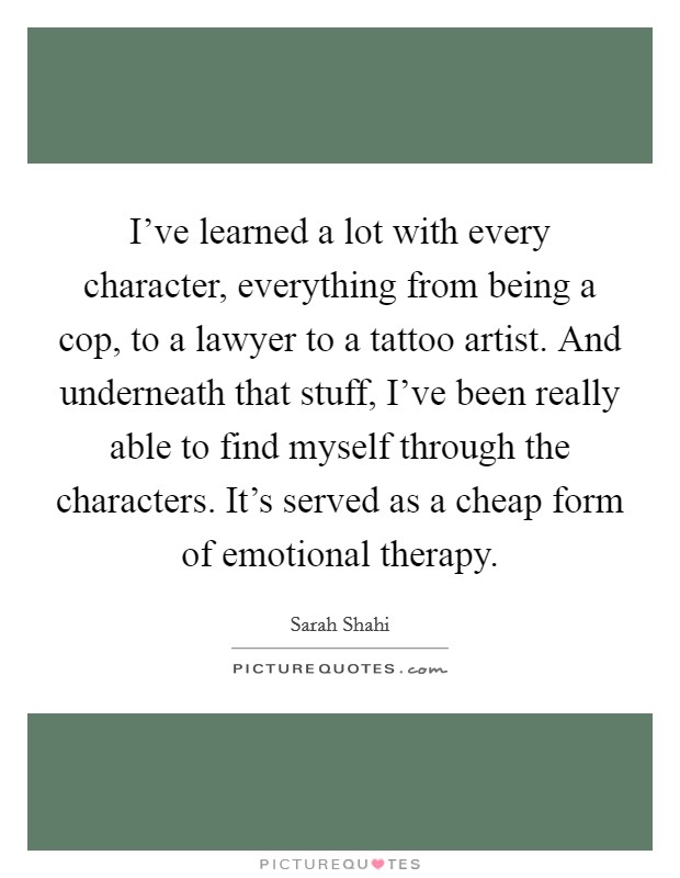 I've learned a lot with every character, everything from being a cop, to a lawyer to a tattoo artist. And underneath that stuff, I've been really able to find myself through the characters. It's served as a cheap form of emotional therapy. Picture Quote #1