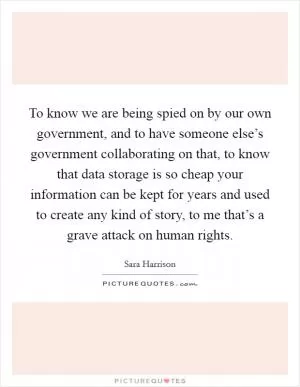 To know we are being spied on by our own government, and to have someone else’s government collaborating on that, to know that data storage is so cheap your information can be kept for years and used to create any kind of story, to me that’s a grave attack on human rights Picture Quote #1