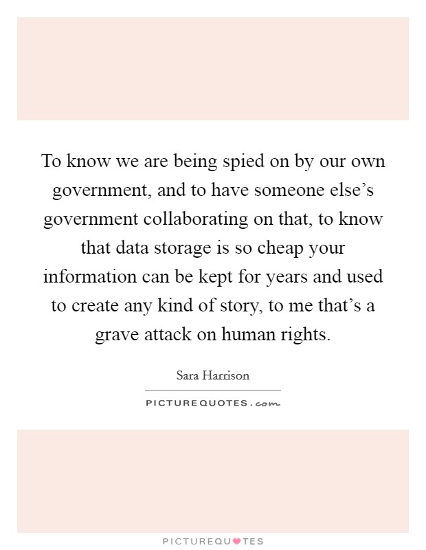 To know we are being spied on by our own government, and to have someone else's government collaborating on that, to know that data storage is so cheap your information can be kept for years and used to create any kind of story, to me that's a grave attack on human rights. Picture Quote #1