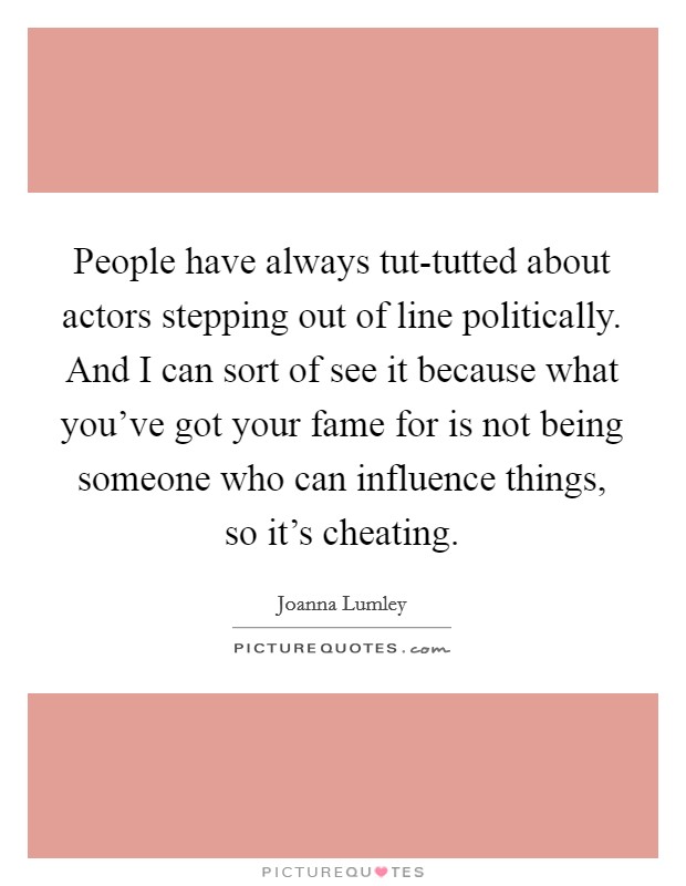 People have always tut-tutted about actors stepping out of line politically. And I can sort of see it because what you've got your fame for is not being someone who can influence things, so it's cheating. Picture Quote #1