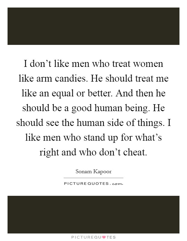 I don't like men who treat women like arm candies. He should treat me like an equal or better. And then he should be a good human being. He should see the human side of things. I like men who stand up for what's right and who don't cheat. Picture Quote #1