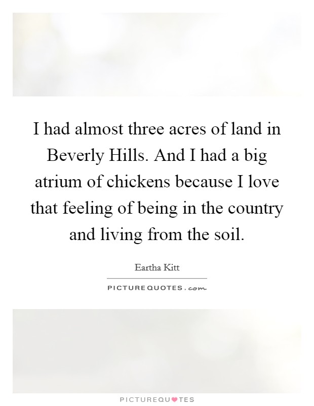 I had almost three acres of land in Beverly Hills. And I had a big atrium of chickens because I love that feeling of being in the country and living from the soil. Picture Quote #1