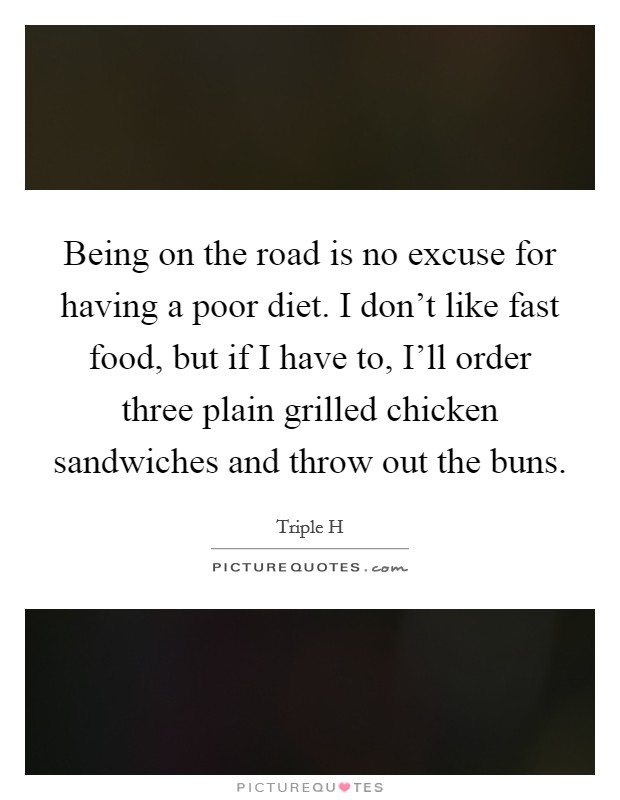 Being on the road is no excuse for having a poor diet. I don't like fast food, but if I have to, I'll order three plain grilled chicken sandwiches and throw out the buns. Picture Quote #1