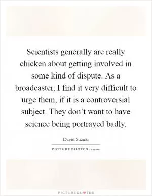 Scientists generally are really chicken about getting involved in some kind of dispute. As a broadcaster, I find it very difficult to urge them, if it is a controversial subject. They don’t want to have science being portrayed badly Picture Quote #1