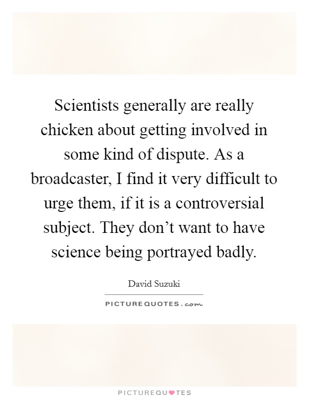 Scientists generally are really chicken about getting involved in some kind of dispute. As a broadcaster, I find it very difficult to urge them, if it is a controversial subject. They don't want to have science being portrayed badly. Picture Quote #1