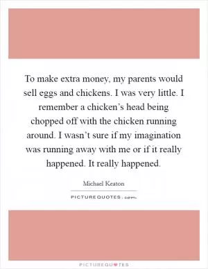 To make extra money, my parents would sell eggs and chickens. I was very little. I remember a chicken’s head being chopped off with the chicken running around. I wasn’t sure if my imagination was running away with me or if it really happened. It really happened Picture Quote #1