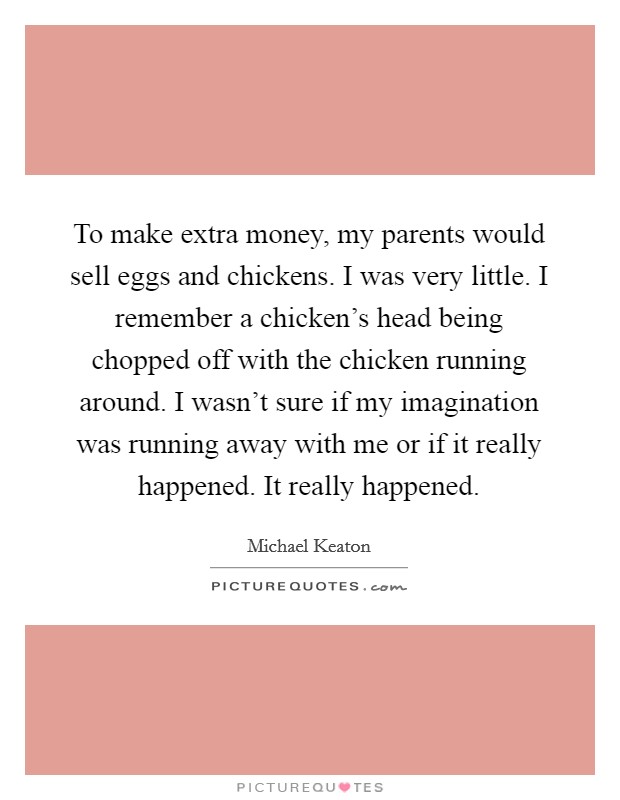 To make extra money, my parents would sell eggs and chickens. I was very little. I remember a chicken's head being chopped off with the chicken running around. I wasn't sure if my imagination was running away with me or if it really happened. It really happened. Picture Quote #1
