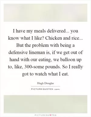 I have my meals delivered... you know what I like? Chicken and rice... But the problem with being a defensive lineman is, if we get out of hand with our eating, we balloon up to, like, 300-some pounds. So I really got to watch what I eat Picture Quote #1