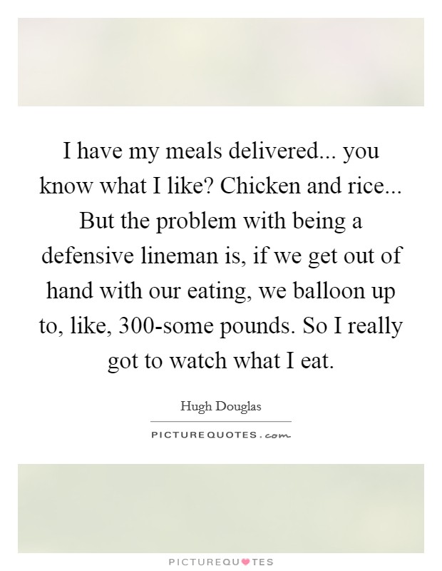 I have my meals delivered... you know what I like? Chicken and rice... But the problem with being a defensive lineman is, if we get out of hand with our eating, we balloon up to, like, 300-some pounds. So I really got to watch what I eat. Picture Quote #1
