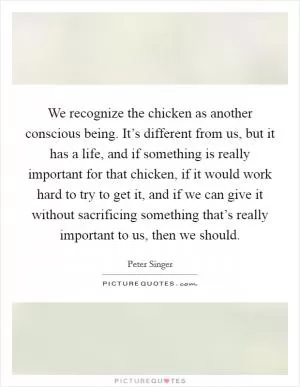 We recognize the chicken as another conscious being. It’s different from us, but it has a life, and if something is really important for that chicken, if it would work hard to try to get it, and if we can give it without sacrificing something that’s really important to us, then we should Picture Quote #1